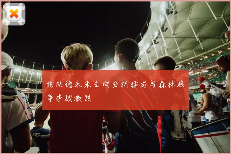 伦纳德未来去向分析猛龙与森林狼争夺战激烈