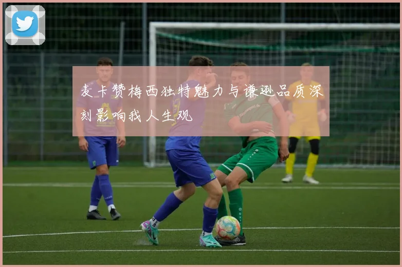 麦卡赞梅西独特魅力与谦逊品质深刻影响我人生观