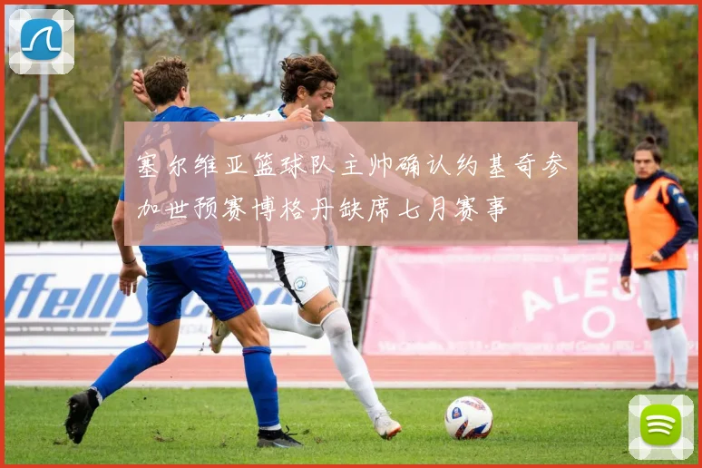 塞尔维亚篮球队主帅确认约基奇参加世预赛博格丹缺席七月赛事