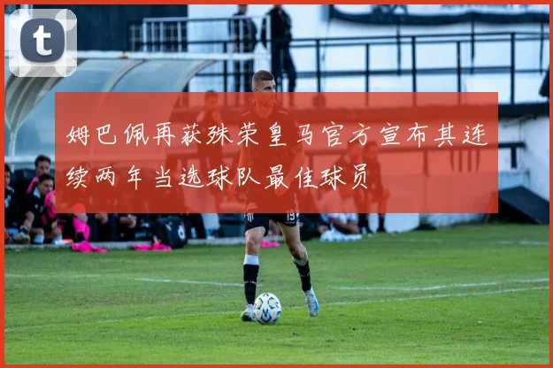 姆巴佩再获殊荣皇马官方宣布其连续两年当选球队最佳球员
