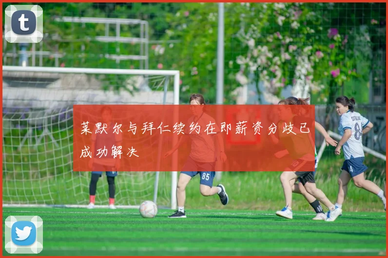 莱默尔与拜仁续约在即薪资分歧已成功解决