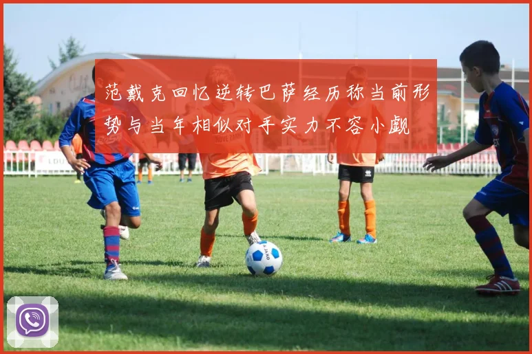 范戴克回忆逆转巴萨经历称当前形势与当年相似对手实力不容小觑
