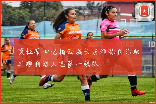 莫拉蒂回忆梅西成长历程称自己助其顺利进入巴萨一线队