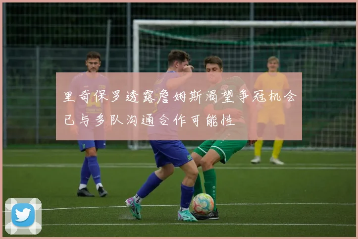 里奇保罗透露詹姆斯渴望争冠机会已与多队沟通合作可能性