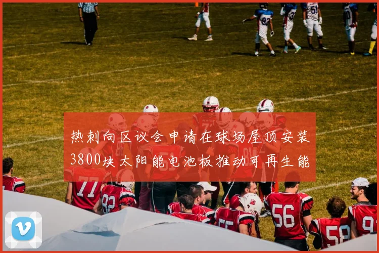 热刺向区议会申请在球场屋顶安装3800块太阳能电池板推动可再生能源发展