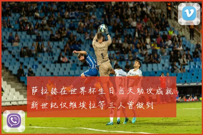 萨拉赫在世界杯生日当天助攻成就新世纪仅维埃拉等三人曾做到