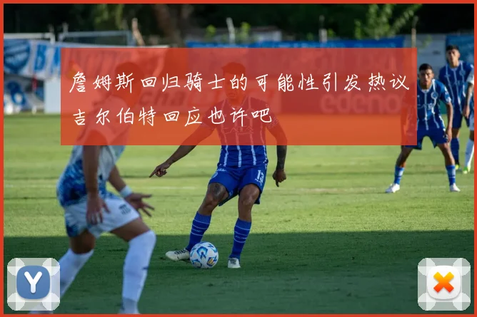詹姆斯回归骑士的可能性引发热议吉尔伯特回应也许吧