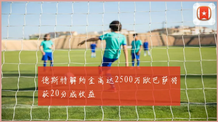 德斯特解约金高达2500万欧巴萨将获20分成收益