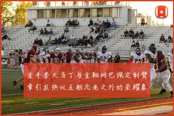 金手套大马丁与金靴姆巴佩定制臂章引发热议五朝元老之外的荣耀象征