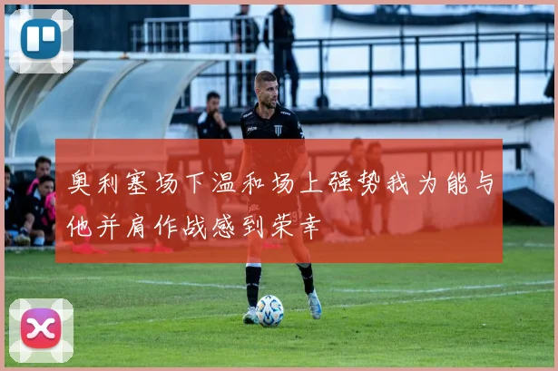 奥利塞场下温和场上强势我为能与他并肩作战感到荣幸
