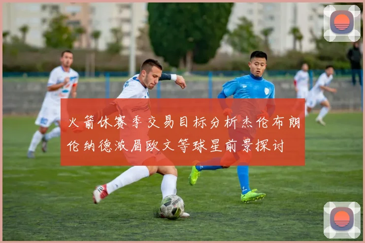火箭休赛季交易目标分析杰伦布朗伦纳德浓眉欧文等球星前景探讨