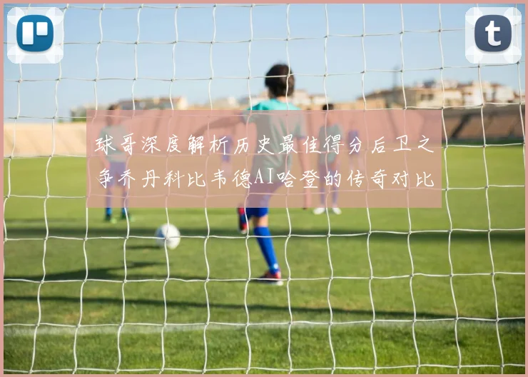球哥深度解析历史最佳得分后卫之争乔丹科比韦德AI哈登的传奇对比