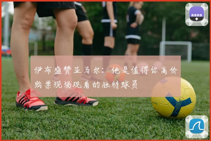 伊布盛赞亚马尔：他是值得你高价购票现场观看的独特球员