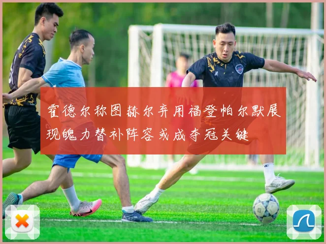 霍德尔称图赫尔弃用福登帕尔默展现魄力替补阵容或成夺冠关键
