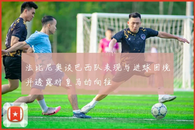 法比尼奥谈巴西队表现与进球困境并透露对皇马的向往