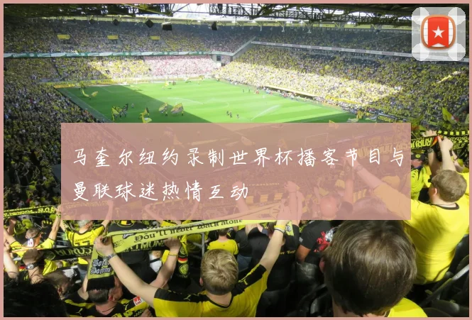 马奎尔纽约录制世界杯播客节目与曼联球迷热情互动