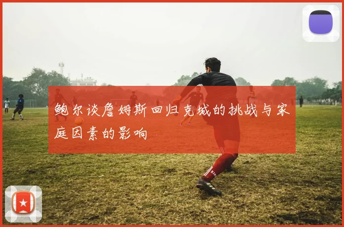 鲍尔谈詹姆斯回归克城的挑战与家庭因素的影响