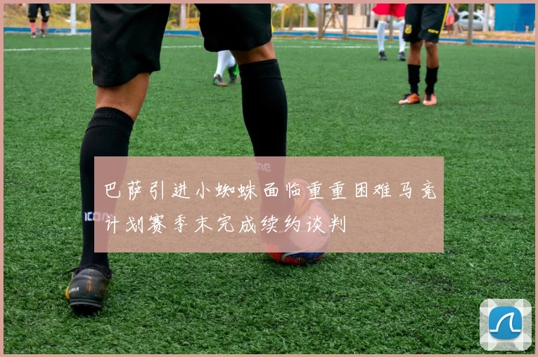 巴萨引进小蜘蛛面临重重困难马竞计划赛季末完成续约谈判