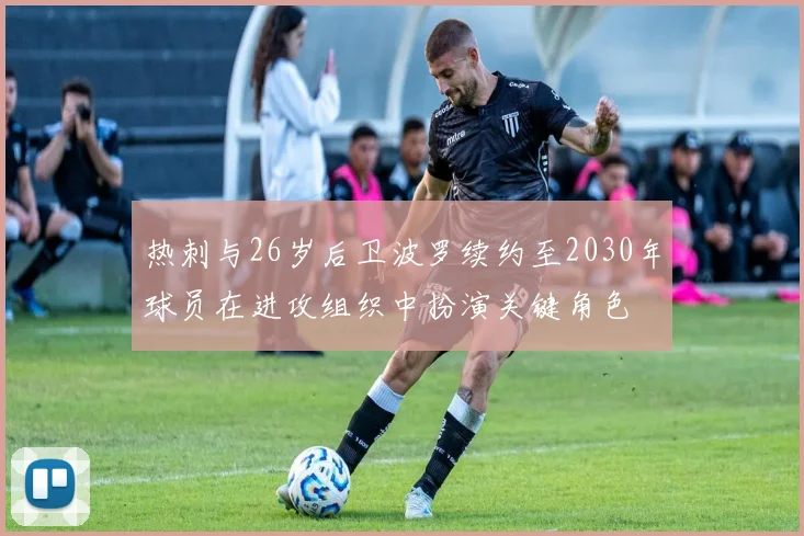 热刺与26岁后卫波罗续约至2030年球员在进攻组织中扮演关键角色