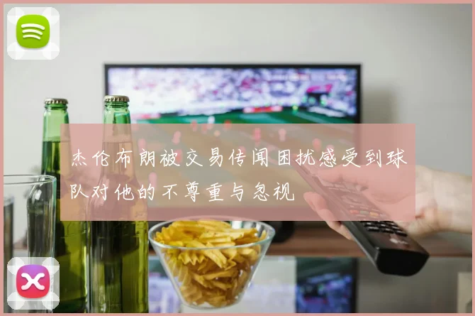 杰伦布朗被交易传闻困扰感受到球队对他的不尊重与忽视
