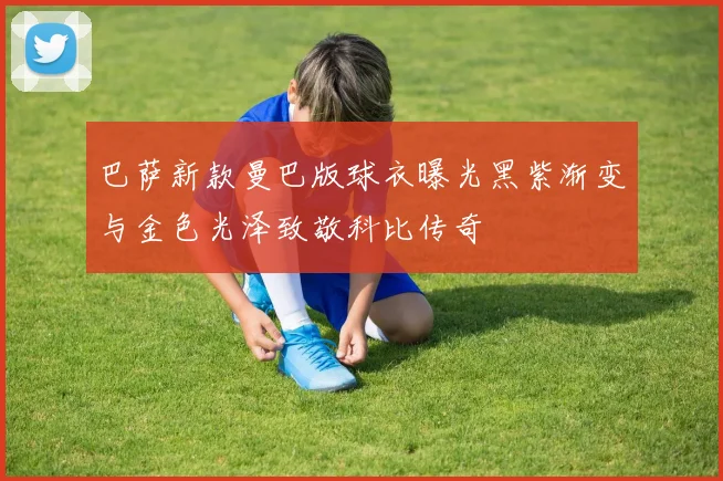 巴萨新款曼巴版球衣曝光黑紫渐变与金色光泽致敬科比传奇