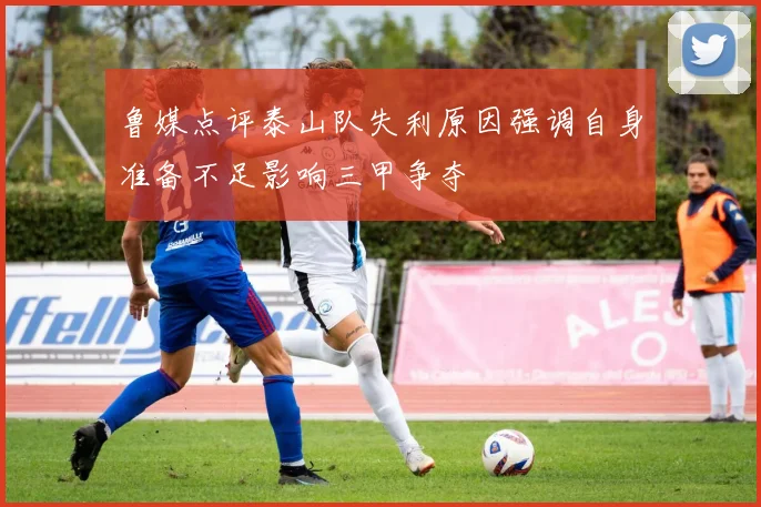 鲁媒点评泰山队失利原因强调自身准备不足影响三甲争夺